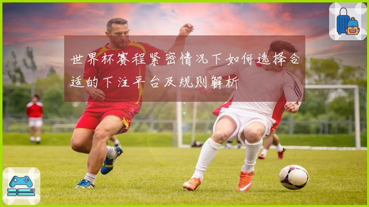 世界杯赛程紧密情况下如何选择合适的下注平台及规则解析